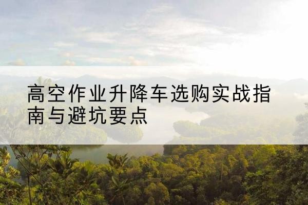 潍城升降车怎么选-高空作业升降车选购实战指南与避坑要点