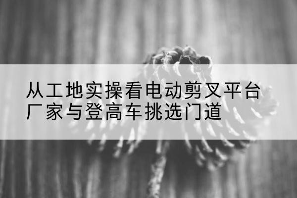 潍城电动剪叉升降平台厂家-从工地实操看电动剪叉平台厂家与登高车挑选门道