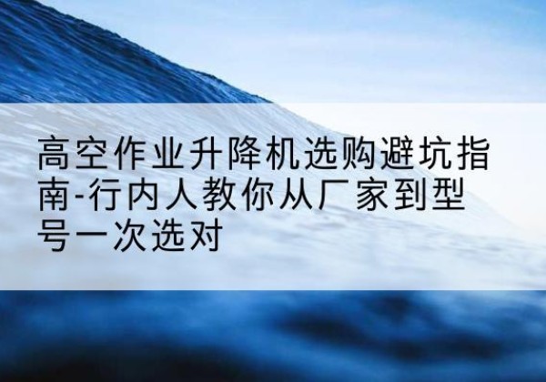 潍城升降平台厂家-高空作业升降机选购避坑指南-行内人教你从厂家到型号一次选对