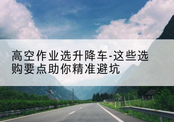潍城升降车厂家-高空作业选升降车-这些选购要点助你*避坑