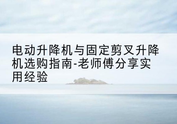 潍城电动升降机怎么选-电动升降机与固定剪叉升降机选购指南-老师傅分享实用经验