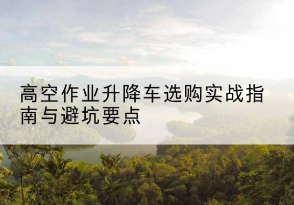 潍城升降车怎么选-高空作业升降车选购实战指南与避坑要点