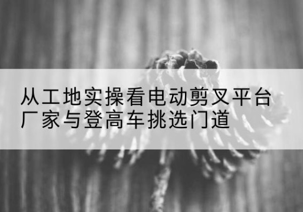 潍城电动剪叉升降平台厂家-从工地实操看电动剪叉平台厂家与登高车挑选门道